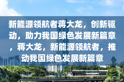 新能源领航者蒋大龙，创新驱动，助力我国绿色发展新篇章，蒋大龙，新能源领航者，推动我国绿色发展新篇章