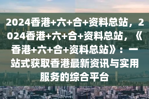 2024香港+六+合+资料总站，2024香港+六+合+资料总站，《香港+六+合+资料总站》：一站式获取香港最新资讯与实用服务的综合平台