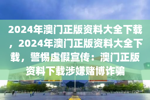 2024年澳门正版资料大全下载，2024年澳门正版资料大全下载，警惕虚假宣传：澳门正版资料下载涉嫌赌博诈骗