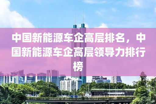 中国新能源车企高层排名，中国新能源车企高层领导力排行榜