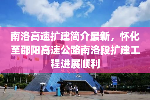 南洛高速扩建简介最新，怀化至邵阳高速公路南洛段扩建工程进展顺利