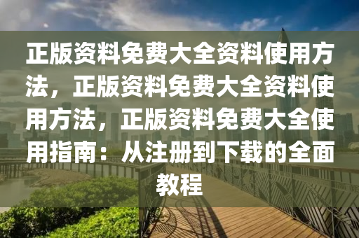 正版资料免费大全资料使用方法，正版资料免费大全资料使用方法，正版资料免费大全使用指南：从注册到下载的全面教程