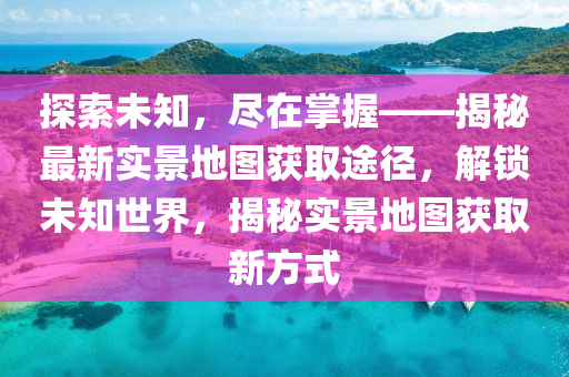 探索未知，尽在掌握——揭秘最新实景地图获取途径，解锁未知世界，揭秘实景地图获取新方式