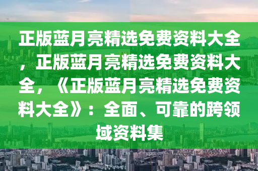 正版蓝月亮精选免费资料大全，正版蓝月亮精选免费资料大全，《正版蓝月亮精选免费资料大全》：全面、可靠的跨领域资料集