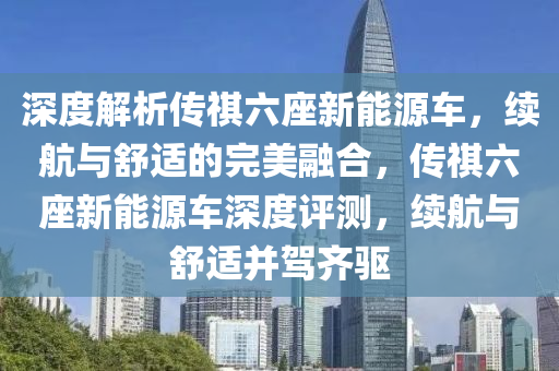 深度解析传祺六座新能源车，续航与舒适的完美融合，传祺六座新能源车深度评测，续航与舒适并驾齐驱