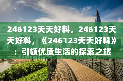 246123天天好料，246123天天好料，《246123天天好料》：引领优质生活的探索之旅