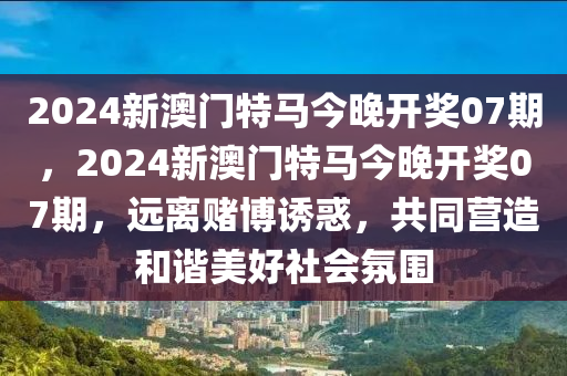 2024新澳门特马今晚开奖07期，2024新澳门特马今晚开奖07期，远离赌博诱惑，共同营造和谐美好社会氛围