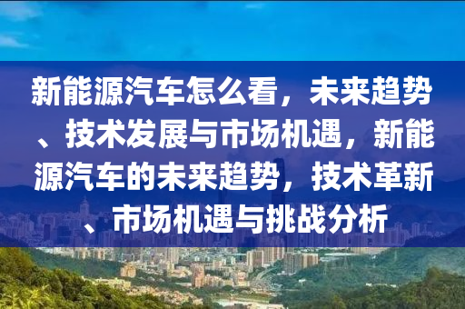 新能源汽车怎么看，未来趋势、技术发展与市场机遇，新能源汽车的未来趋势，技术革新、市场机遇与挑战分析