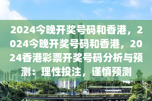 2024今晚开奖号码和香港，2024今晚开奖号码和香港，2024香港彩票开奖号码分析与预测：理性投注，谨慎预测