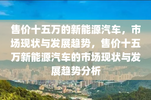 售价十五万的新能源汽车，市场现状与发展趋势，售价十五万新能源汽车的市场现状与发展趋势分析