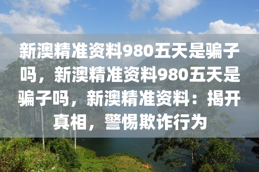 新澳精准资料980五天是骗子吗，新澳精准资料980五天是骗子吗，新澳精准资料：揭开真相，警惕欺诈行为