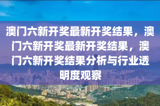 澳门六新开奖最新开奖结果，澳门六新开奖最新开奖结果，澳门六新开奖结果分析与行业透明度观察