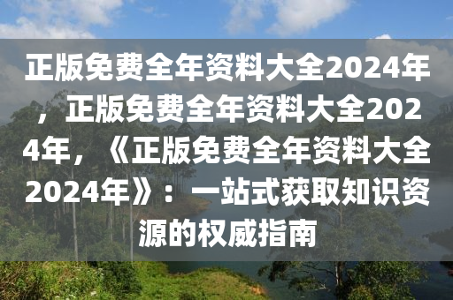 正版免费全年资料大全2024年，正版免费全年资料大全2024年，《正版免费全年资料大全2024年》：一站式获取知识资源的权威指南