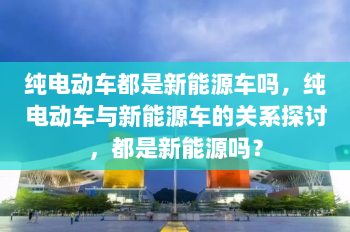 纯电动车都是新能源车吗，纯电动车与新能源车的关系探讨，都是新能源吗？