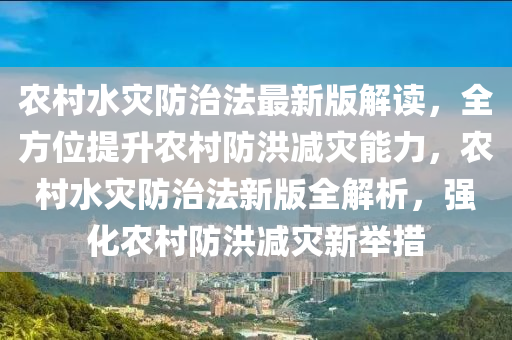 农村水灾防治法最新版解读，全方位提升农村防洪减灾能力，农村水灾防治法新版全解析，强化农村防洪减灾新举措