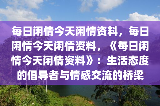 每日闲情今天闲情资料，每日闲情今天闲情资料，《每日闲情今天闲情资料》：生活态度的倡导者与情感交流的桥梁