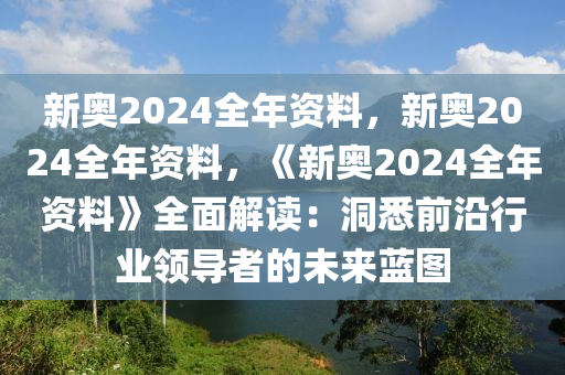 新奥2024全年资料，新奥2024全年资料，《新奥2024全年资料》全面解读：洞悉前沿行业领导者的未来蓝图