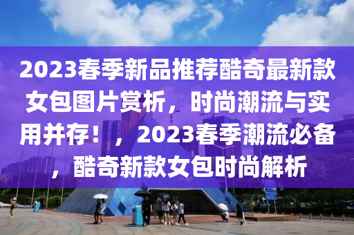 2023春季新品推荐酷奇最新款女包图片赏析，时尚潮流与实用并存！，2023春季潮流必备，酷奇新款女包时尚解析