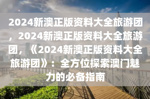 2024新澳正版资料大全旅游团，2024新澳正版资料大全旅游团，《2024新澳正版资料大全旅游团》：全方位探索澳门魅力的必备指南