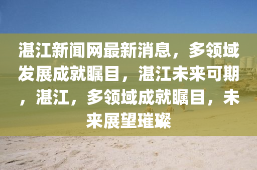 湛江新闻网最新消息，多领域发展成就瞩目，湛江未来可期，湛江，多领域成就瞩目，未来展望璀璨