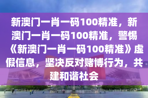 新澳门一肖一码100精准，新澳门一肖一码100精准，警惕《新澳门一肖一码100精准》虚假信息，坚决反对赌博行为，共建和谐社会