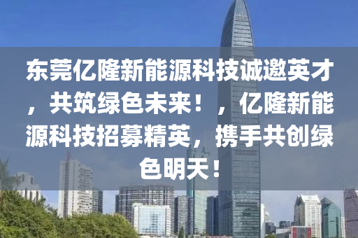 东莞亿隆新能源科技诚邀英才，共筑绿色未来！，亿隆新能源科技招募精英，携手共创绿色明天！