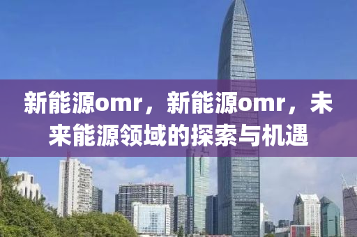 新能源omr，新能源omr，未来能源领域的探索与机遇