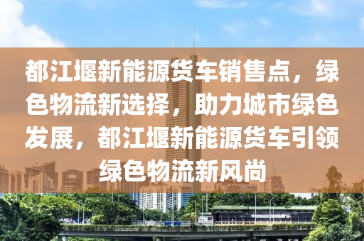 都江堰新能源货车销售点，绿色物流新选择，助力城市绿色发展，都江堰新能源货车引领绿色物流新风尚