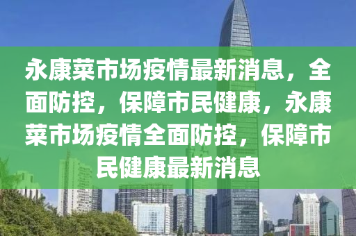 永康菜市场疫情最新消息，全面防控，保障市民健康，永康菜市场疫情全面防控，保障市民健康最新消息