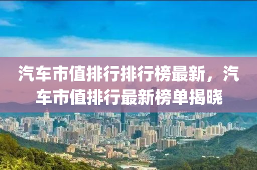 汽车市值排行排行榜最新，汽车市值排行最新榜单揭晓