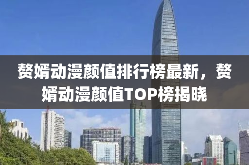 赘婿动漫颜值排行榜最新，赘婿动漫颜值TOP榜揭晓