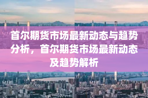 首尔期货市场最新动态与趋势分析，首尔期货市场最新动态及趋势解析