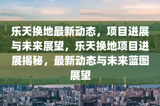 乐天换地最新动态，项目进展与未来展望，乐天换地项目进展揭秘，最新动态与未来蓝图展望