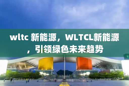 wltc 新能源，WLTCL新能源，引领绿色未来趋势