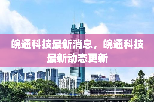 皖通科技最新消息，皖通科技最新动态更新