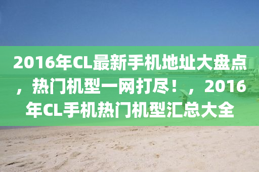 2016年CL最新手机地址大盘点，热门机型一网打尽！，2016年CL手机热门机型汇总大全