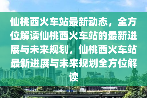 仙桃西火车站最新动态，全方位解读仙桃西火车站的最新进展与未来规划，仙桃西火车站最新进展与未来规划全方位解读