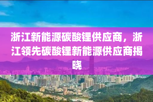 浙江新能源碳酸锂供应商，浙江领先碳酸锂新能源供应商揭晓