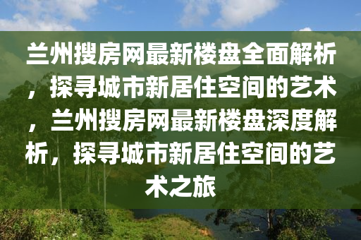 兰州搜房网最新楼盘全面解析，探寻城市新居住空间的艺术，兰州搜房网最新楼盘深度解析，探寻城市新居住空间的艺术之旅