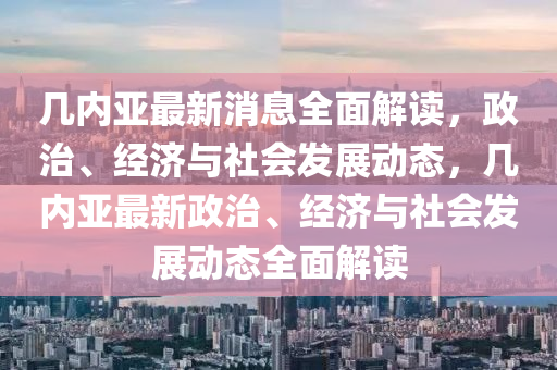 几内亚最新消息全面解读，政治、经济与社会发展动态，几内亚最新政治、经济与社会发展动态全面解读