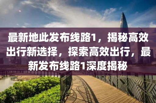 最新地此发布线路1，揭秘高效出行新选择，探索高效出行，最新发布线路1深度揭秘