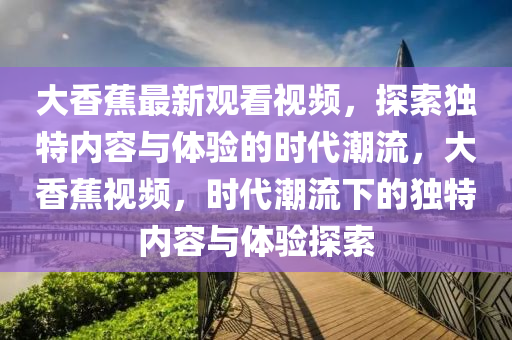 大香蕉最新观看视频，探索独特内容与体验的时代潮流，大香蕉视频，时代潮流下的独特内容与体验探索