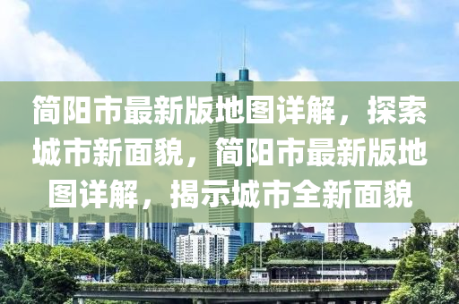 简阳市最新版地图详解，探索城市新面貌，简阳市最新版地图详解，揭示城市全新面貌