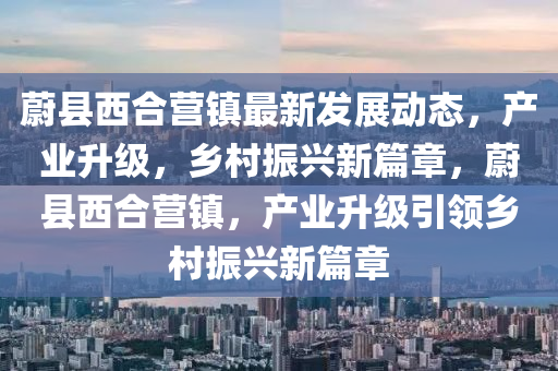 蔚县西合营镇最新发展动态，产业升级，乡村振兴新篇章，蔚县西合营镇，产业升级引领乡村振兴新篇章