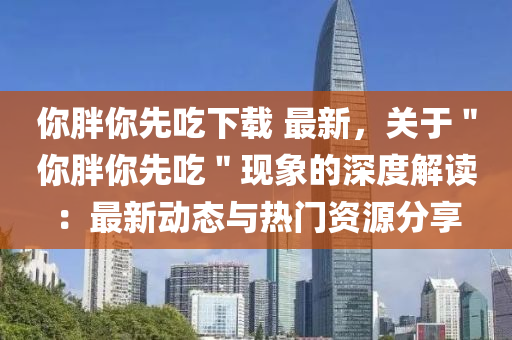 你胖你先吃下载 最新，关于＂你胖你先吃＂现象的深度解读：最新动态与热门资源分享