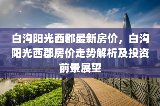 白沟阳光西郡最新房价，白沟阳光西郡房价走势解析及投资前景展望