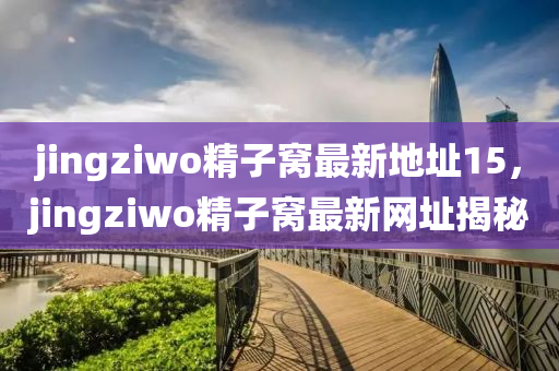 jingziwo精子窝最新地址15，jingziwo精子窝最新网址揭秘