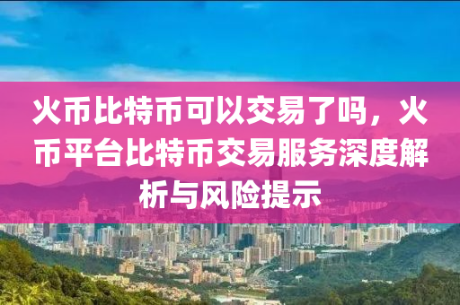 火币比特币可以交易了吗，火币平台比特币交易服务深度解析与风险提示