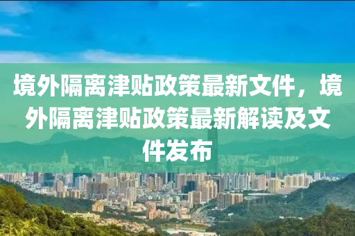 境外隔离津贴政策最新文件，境外隔离津贴政策最新解读及文件发布