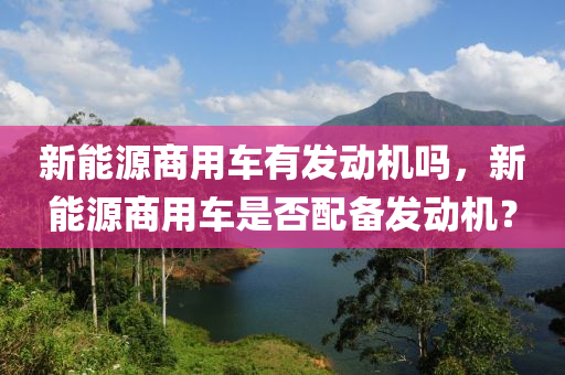 新能源商用车有发动机吗，新能源商用车是否配备发动机？